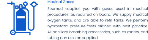 Medical Gases Seamed supplies you with gases used in medical procedures, as required on board. We supply medical oxygen tanks, and are able to refill tanks. We perform hydrostatic pressure tests aligned with best practice. All ancillary breathing accessories, such as masks, and tubing can also be supplied.