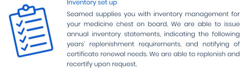 Inventory set up Seamed supplies you with inventory management for your medicine chest on board. We are able to issue annual inventory statements, indicating the following years’ replenishment requirements, and notifying of certificate renewal needs. We are able to replenish and recertify upon request.