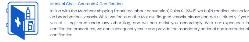 Medical Chest Contents & Certification In line with the Merchant shipping (maritime labour convention) Rules S.L.234.51 we build medical chests for on board various vessels. While we focus on the Maltese flagged vessels, please contact us directly if your vessel is registered under any other flag, and we can assist you accordingly. With our experience in certification procedures, we can subsequently issue and provide the mandatory national and international certification.