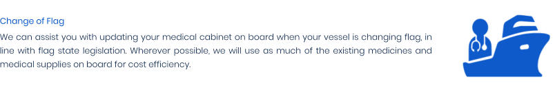 Change of Flag We can assist you with updating your medical cabinet on board when your vessel is changing flag, in line with flag state legislation. Wherever possible, we will use as much of the existing medicines and medical supplies on board for cost efficiency.
