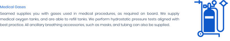Medical Gases Seamed supplies you with gases used in medical procedures, as required on board. We supply medical oxygen tanks, and are able to refill tanks. We perform hydrostatic pressure tests aligned with best practice. All ancillary breathing accessories, such as masks, and tubing can also be supplied.