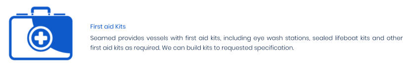First aid Kits Seamed provides vessels with first aid kits, including eye wash stations, sealed lifeboat kits and other first aid kits as required. We can build kits to requested specification.