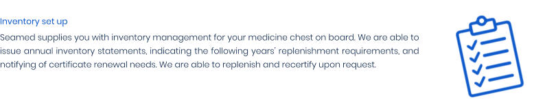 Inventory set up Seamed supplies you with inventory management for your medicine chest on board. We are able to issue annual inventory statements, indicating the following years’ replenishment requirements, and notifying of certificate renewal needs. We are able to replenish and recertify upon request.